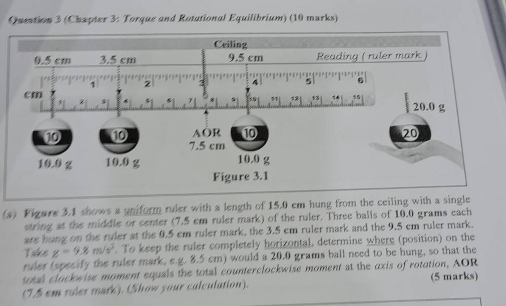 (Chapter 3: Torque and Rotational Equilibrium) (10 marks) 
(a) Figure 3.1 shows a uniform ruler with a length of 15.0 cm hung from the ceiling with a single 
string at the middle or center (7.5 em ruler mark) of the ruler. Three balls of 10.0 grams each 
are hung on the ruler at the 0.5 cm ruler mark, the 3.5 cm ruler mark and the 9.5 cm ruler mark. 
Take g=9.8m/s^2. To keep the ruler completely horizontal, determine where (position) on the 
ruler (specify the ruler mark, e.g. 8.5 cm) would a 20.0 grams ball need to be hung, so that the 
total clockwise moment equals the total counterclockwise moment at the axis of rotation, AOR 
(7.5 em ruler mark). (Show your calculation). (5 marks)