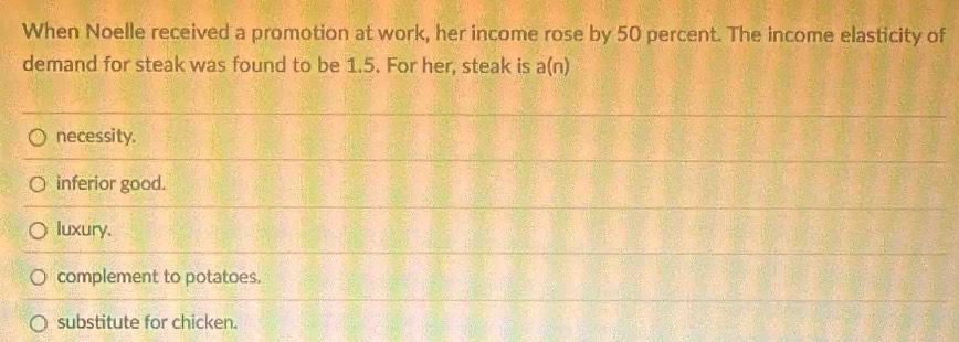 When Noelle received a promotion at work, her income rose by 50 percent. The income elasticity of
demand for steak was found to be 1.5. For her, steak is a(n)
necessity.
inferior good.
luxury.
complement to potatoes.
substitute for chicken.