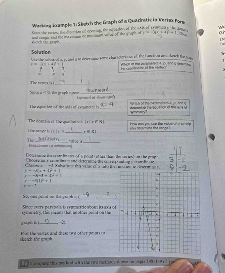 Working Example 1: Sketch the Graph of a Quadratic in Vertex Form 
State the vertex, the direction of opening, the equation of the axis of symmetry, the domain 
Gi 
and range, and the maximum or minimum value of the graph of y=-3(x+4)^2+1. Then, 
Dc 
sketch the graph. 
the 
Solution 
S 
Use the values of α, ρ, and q to determine some characteristics of the function and sketch the graph. 
T
y=-3(x+4)^2+1 Which of the parameters a, p, and q determine 
the coordinates of the vertex? 

The vertex is (._ _). 
Since a <0</tex> , the graph opens ._ 
(upward of downward) 
Which of the parameters a, p, and q
The equation of the axis of symmetry is_ determine the equation of the axis of 
symmetry? 
The domain of the quadratic is  x|x∈ R. How can you use the value of q to help 
The range is  y|y≤ _ y∈ R. you determine the range? 
The _value is_ 
(maximum or minimum) 
Determine the coordinates of a point (other than the vertex) on the graph. 
Choose an x-coordinate and determine the corresponding )-coordinate. 
Choose x=-3. Substitute this value of x into the function to determine y.
y=-3(x+4)^2+1
y=-3(-3+4)^2+1
y=-3(1)^2+1
y=-2
So, one point on the graph is (._ ) 
Since every parabola is symmetric about its axis o 
symmetry, this means that another point on the 
graph is (_ −2). 
Plot the vertex and these two other points to 
sketch the graph. 
Compare this method with the two methods shown on pages 148-149 o