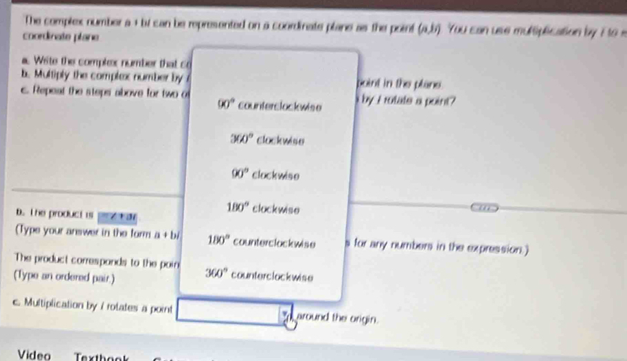 The complex number a + bi can be represented on a coordinate plane as the point (a,b). You can use multiplication by E to s
coordinate plane
Wite the complex number that co
b. Multiply the complex number by point in the plane.
c. Repeat the steps above for two o by I rotats a point?
90° counterslockwise
360° clockwise
90° clockwiso
D. The product is
180° clockwise
(Type your answer in the form a+bi 180° counterclockwise s for any numbers in the expression.)
The product correspands to the poin 360° counterclockwise
(Type an ordered pair.)
c. Multiplication by / rotates a point around the origin.
Video