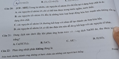 A. (1) và (2). B, (1), (2) và (3).
Câu 20: [CD - SBT] Trong tự nhiên, các nguyên tổ nhóm IA chi tồn tại ở đạng hợp chất là đo
A. các nguyên tổ nhóm IA chi có thể tìm được trong nước ngầm, nước biển.
B. các nguyên tốt nhóm IA đều là những kim loại hoạt động hóa học mạnh nên không tồn tạ
dạng đơn chất.
C. các nguyên tổ nhóm IA thường kết hợp với nhau để tạo thành các hợp kim bền.
D. các nguyên tổ nhóm IA có độ âm điện lớn nên dễ dùng kết hợp với các nguyên tổ khác.
Câu 21: Dung dịch nào dưới đây khi phản ứng hoàn toàn với dung dịch NaOH đư, thu được kế
trắng?
B. FeCl₃. C. AlCl. D. H₂SO₄.
A. Ca(HCO)
Câu 22: Phản ứng nhiệt phân không đúng là
Trang
Trên hước đường thành công, không có bước chân của những con người lưới biếng