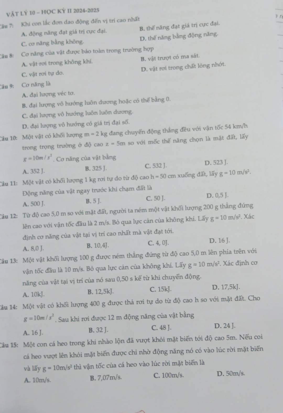 VẬT LÝ 10 - HỌC KỲ II 2024-2025
Tâu 7: Khi con lắc đơn dao động đến vị trí cao nhất
3 r
A. động năng đạt giá trị cực đại. B. thế năng đạt giá trị cực đại.
C. cơ năng bằng không. D. thế năng bằng động năng.
Câu 8: Cơ năng của vật được bảo toàn trong trường hợp
A. vật rơi trong không khí. B. vật trượt có ma sát.
C. vật rơi tự do. D. vật rơi trong chất lỏng nhớt.
Câu 9: Cơ năng là
A. đại lượng véc tơ.
B. đại lượng vô hướng luôn dương hoặc có thể bằng 0.
C. đại lượng vô hướng luôn luôn dương.
D. đại lượng vô hướng có giá trị đại số.
Câu 10: Một vật có khối lượng m=2 kg đang chuyển động thẳng đều với vận tốc 54 km/h
trong trọng trường ở độ cao z=5m so với mốc thế năng chọn là mặt đất, lấy
g=10m/s^2. Cơ năng của vật bằng
A. 352 J. B. 325 J. C. 532 J. D. 523 J.
Câu 11: Một vật có khối lượng 1 kg rơi tự do từ độ cao h=50 cm xuống đất, lấy g=10m/s^2.
Động năng của vật ngay trước khi chạm đất là
A. 500 J. B. 5 J. C. 50 J. D. 0,5 J.
Câu 12: Từ độ cao 5,0 m so với mặt đất, người ta ném một vật khối lượng 200 g thẳng đứng
lên cao với vận tốc đầu là 2 m/s. Bỏ qua lực cản của không khí. Lấy gapprox 10m/s^2. Xác
định cơ năng của vật tại vị trí cao nhất mà vật đạt tới.
A. 8,0 J. B. 10,4J. C. 4, 0J. D. 16 J.
1âu 13: Một vật khối lượng 100 g được ném thẳng đứng từ độ cao 5,0 m lên phía trên với
vận tốc đầu là 10 m/s. Bỏ qua lực cản của không khí. Lấy gapprox 10m/s^2. Xác định cơ
năng của vật tại vị trí của nó sau 0,50 s kể từ khi chuyển động.
A. 10kJ. B. 12,5kJ. C. 15kJ. D. 17,5kJ.
1âu 14: Một vật có khối lượng 400 g được thả rơi tự do từ độ cao h so với mặt đất. Cho
g=10m/s^2. Sau khi rơi được 12 m động năng của vật bằng
D. 24 J.
A. 16 J.
B. 32 J. C. 48 J.
Câu 15: Một con cá heo trong khi nhào lộn đã vượt khỏi mặt biển tới độ cao 5m. Nếu coi
cá heo vượt lên khỏi mặt biển được chi nhờ động năng nó có vào lúc rời mặt biển
và lấy g=10m/s^2 thì vận tốc của cá heo vào lúc rời mặt biển là
A. 10m/s. B. 7,07m/s. C. 100m/s. D. 50m/s.