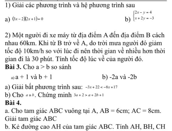 Giải các phương trình và hệ phương trình sau 
a) (3x-2)(2x+1)=0
b) beginarrayl 2x-y=4 x+2y=-3endarray.
2) Một người đi xe máy từ địa điểm A đến địa điểm B cách 
nhau 60km. Khi từ B trở về A, do trời mưa người đó giảm 
tốc độ 10km/h so với lúc đi nên thời gian về nhiều hơn thời 
gian đi là 30 phút. Tính tốc độ lúc về của người đó. 
Bài 3. Cho a>b so sánh 
a) a+1 và b+1 b) -2a và -2b
a) Giải bất phương trình sau: -3x+22
b) Cho a≥ b. Chứng minh 3a+2>a+2b+1
Bài 4. 
a. Cho tam giác ABC vuông tại A, AB=6cm; AC=8cm. 
Giải tam giác ABC
b. Kẻ đường cao AH của tam giác ABC. Tính AH, BH, CH