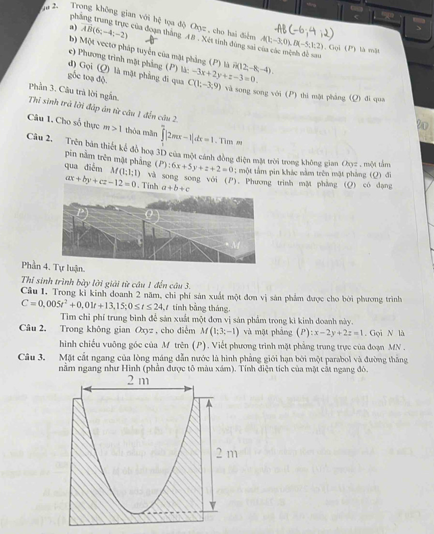 ph
<
Ấu 2  Trong không gian với hệ tọa độ Qyz , cho hai điểm  A(1;-3;0),B(-5;1;2). Gọi (P) là mặt
a) vector AB(6;-4;-2) của đoạn thắng AB . Xét tính đùng sai của các mệnh đề sau
b) Một vectơ pháp tuyển của mặt phẳng (P) là vector n(12;-8;-4).
c) Phương trình mặt phẳng (P) là:
d) Gọi (Q) là mặt phẳng đi qua C(1;-3;9) -3x+2y+z-3=0.
gốc toạ độ.
Phần 3. Câu trả lời ngắn.
và song song với (P) thỉ mặt phẳng (Q) đi qua
Thi sinh trả lời đáp án từ câu 1 đến cầu 2.
Câu 1. Cho số thực m>1 thỏa mãn ∈tlimits _0^(m|2mx-1|dx=1. Tim m
Câu 2. Trên bản thiết kế đồ hoạ 3D của một cánh đồng điện mặt trời trong không gian Oxyz . một tầm
pin nằm trên mặt phẳng (P):6x+5y+z+2=0; một tấm pin khác nằm trên mặt phẳng (Q) đi
qua điểm M (1;1;1) và song song với (P). Phương trình mặt phẳng (Q) có đạng
ax+by+cz-12=0
Phần 4ận.
Thí sinh trình bày lời giải từ câu 1 đến câu 3.
Câu 1. Trong kỉ kinh doanh 2 năm, chi phí sản xuất một đơn vị sản phẩm được cho bởi phương trình
C=0,005t^2)+0,01t+13,15;0≤ t≤ 24, tính bằng tháng.
Tìm chỉ phí trung bình để sản xuất một đơn vị sản phẩm trong kì kinh doanh này.
Câu 2. Trong không gian Oxyz , cho điểm M(1;3;-1) và mặt phẳng (P): x-2y+2z=1. Gọi N là
hình chiếu vuông góc của M trên (P). Viết phương trình mặt phẳng trung trực của đoạn MN .
Câu 3. Mặt cắt ngang của lòng máng dẫn nước là hình phẳng giới hạn bởi một parabol và đường thắng
nằm ngang như Hình (phần được tô màu xám). Tính diện tích của mặt cát ngang đó.