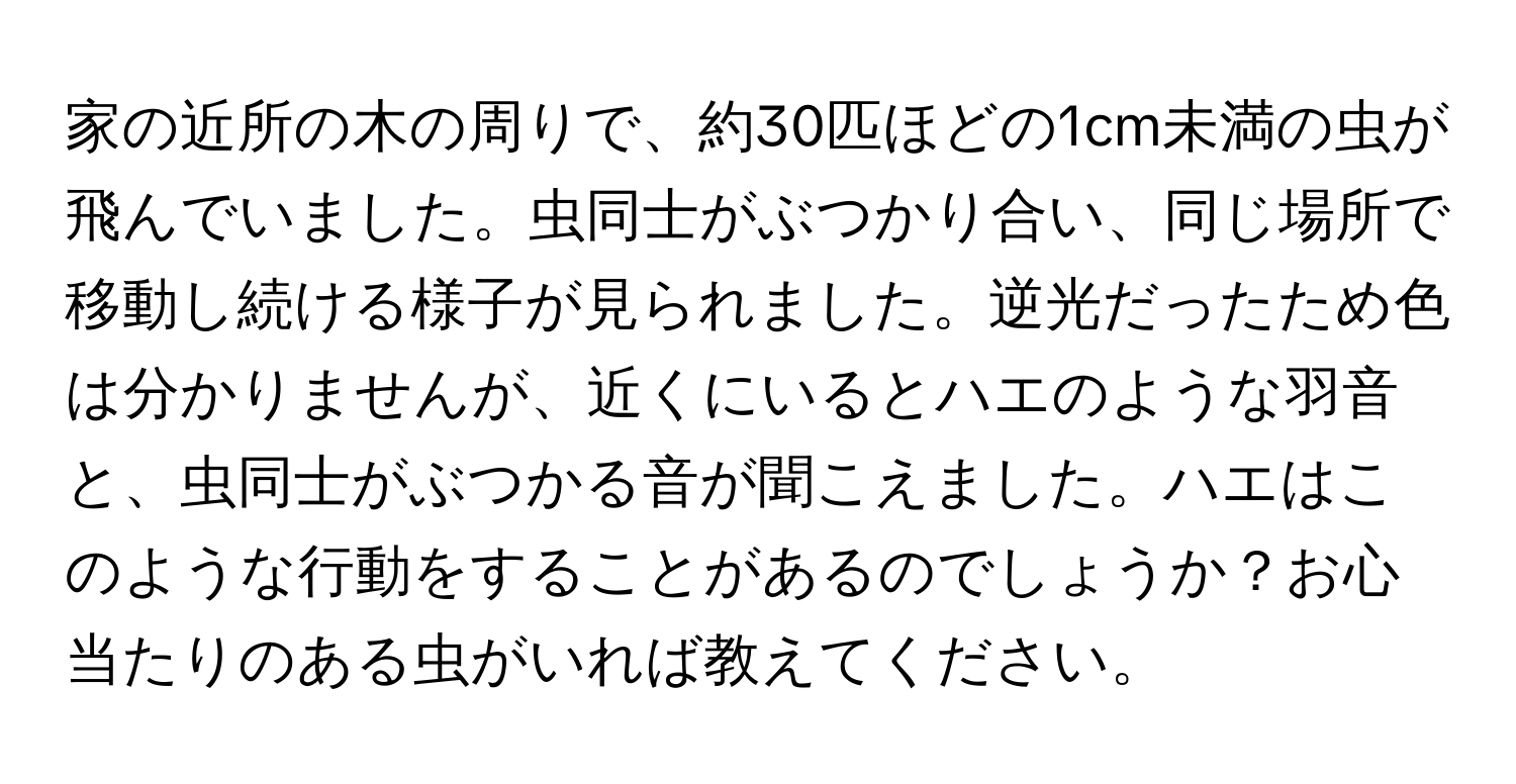 家の近所の木の周りで、約30匹ほどの1cm未満の虫が飛んでいました。虫同士がぶつかり合い、同じ場所で移動し続ける様子が見られました。逆光だったため色は分かりませんが、近くにいるとハエのような羽音と、虫同士がぶつかる音が聞こえました。ハエはこのような行動をすることがあるのでしょうか？お心当たりのある虫がいれば教えてください。