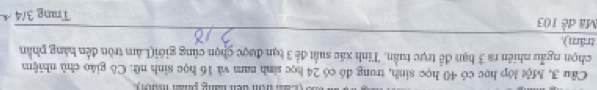 tom den tng g n ma 
Câu 3, Một lớp học có 40 học sinh, trong đó có 24 học sinh nam và 16 học sinh nữ. Cô giáo chủ nhiệm 
chọn ngẫu nhiên ra 3 bạn đễ trực tuần. Tinh xác suất để 3 bạn được chọn cùng giới(Làm tròn đến hàng phần 
trăm). 
Mã đề 103
Trung 3/4