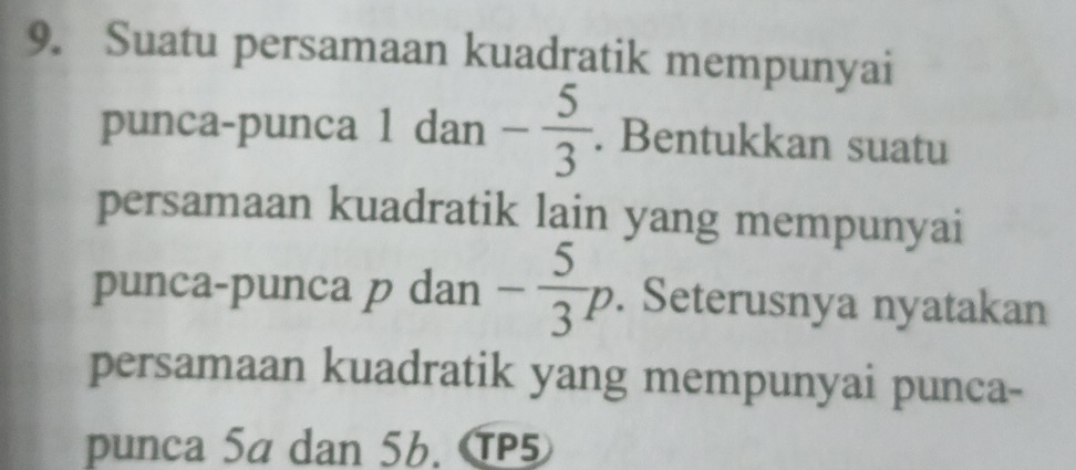 Suatu persamaan kuadratik mempunyai 
punca-punca 1 dan - 5/3 . Bentukkan suatu 
persamaan kuadratik lain yang mempunyai 
punca-punca p dan - 5/3 p. Seterusnya nyatakan 
persamaan kuadratik yang mempunyai punca- 
punca 5a dan 56. TP5