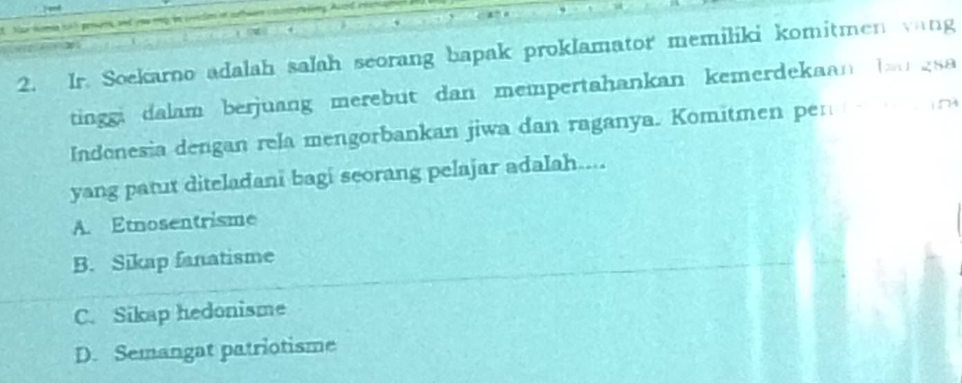 Ir. Soekarno adalah salah seorang bapak proklamator memiliki komitmen vang
tinggi dalam berjuang merebut dan mempertahankan kemerdekaan b gsa 
Indonesia dengan rela mengorbankan jiwa dan raganya. Komitmen pen 
yang panut diteladani bagi seorang pelajar adalah...
A. Etnosentrisme
B. Sikap fanatisme
C. Sikap hedonisme
D. Semangat patriotisme