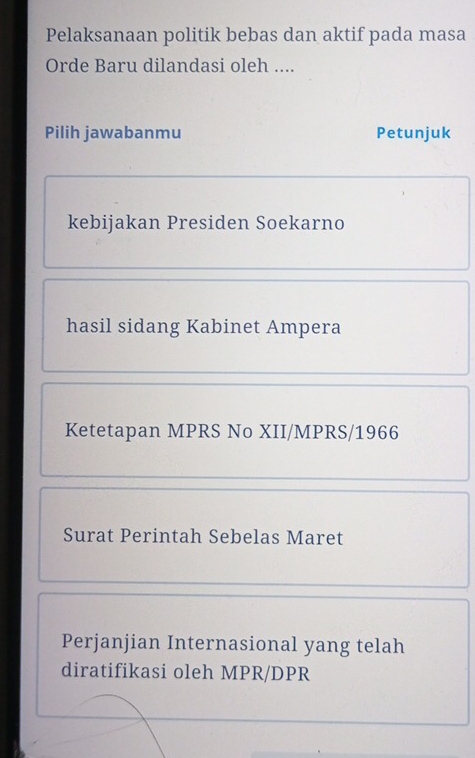 Pelaksanaan politik bebas dan aktif pada masa
Orde Baru dilandasi oleh ....
Pilih jawabanmu Petunjuk
kebijakan Presiden Soekarno
hasil sidang Kabinet Ampera
Ketetapan MPRS No XII/MPRS/1966
Surat Perintah Sebelas Maret
Perjanjian Internasional yang telah
diratifikasi oleh MPR/DPR