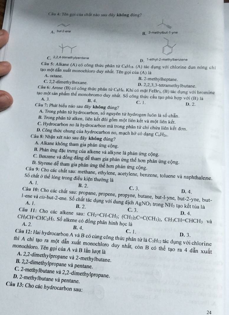 Cầu 4: Tên gọi của chất nào sau đây không đúng?
A. but-2 eno B. 3-methylbul-1-yne
C, 2,2,4-trimethylpentane D. 1-ethyl-2-methylbenzene
Cầu 5: Alkane (A) có công thức phân tử C₂H₁₈. (A) tác dụng với chlorine dun nóng chỉ
tạo một dẫn xuất monochloro duy nhất. Tên gọi của (A) là
A. octane. B. 2-methylheptane.
C. 2,2-dimethylhexane. D. 2,2,3,3-tetramethylbutane.
Câu 6: Arene (B) có công thức phân tử C₃H₄. Khi có mặt FeBr₃, (B) tác dụng với bromine
tạo một sản phẩm thể monobromo duy nhất. Số công thức cấu tạo phù hợp với (B) là
A. 3. B. 4. C. 1.
Câu 7: Phát biểu nảo sau đây không đúng? D. 2.
A. Trong phân tử hydrocarbon, số nguyên tử hydrogen luôn là số chẵn.
B. Trong phân tử alken, liên kết đôi gồm một liên kết và một liên kết.
C. Hydrocarbon no là hydrocarbon mà trong phân tử chỉ chứa liên kết đơn.
D. Công thức chung của hydrocarbon no, mạch hở có dạng C_nH_2n.
Câu 8: Nhận xét nào sau đây không đúng?
A. Alkane không tham gia phản ứng cộng.
B. Phản ứng đặc trưng của alkene và alkyne là phản ứng cộng.
C. Benzene và đồng đẳng dễ tham gia phản ứng thế hơn phản ứng cộng.
D. Styrene dễ tham gia phản ứng thế hơn phản ứng cộng.
Cầu 9: Cho các chất sau: methane, ethylene, acetylene, benzene, toluene và naphthalene.
Số chất ở thể lỏng trong điều kiện thường là
A. 1. B. 2. C. 3. D. 4.
Câu 10: Cho các chất sau: propane, propene, propyne, butane, but-l-yne, but-2-yne, but-
I-ene và cis-but-2-ene. Số chất tác dụng với dung dịch A AgNO_3 trong NH3 tạo kết tủa là
A. 1. B. 2. C. 3.
Câu 11: Cho các alkene sau:
CH_3CH=CHC_2H_5. Số alkene có đồng phân hình học là CH_2=CH-CH_3;(CH_3)_2C=C(CH_3)_2,CH_3CH=CHCH_3 D. 4.
và
A. 2. B. 4. C. 1.
D. 3.
Câu 12: Hai hydrocarbon A và B có cùng công thức phân tử là C_5H_12 tác dụng với chlorine
thì A chi tạo ra một dẫn xuất monochloro duy nhất, còn B có thể tạo ra 4 dẫn xuất
monochloro. Tên gọi của A và B Iần lượt là
A. 2,2-dimethylpropane và 2-methylbutane.
B. 2,2-dimethylpropane và pentane.
C. 2-methylbutane và 2,2-dimethylpropane.
D. 2-methylbutane và pentane.
Câu 13: Cho các hydrocarbon sau:
24