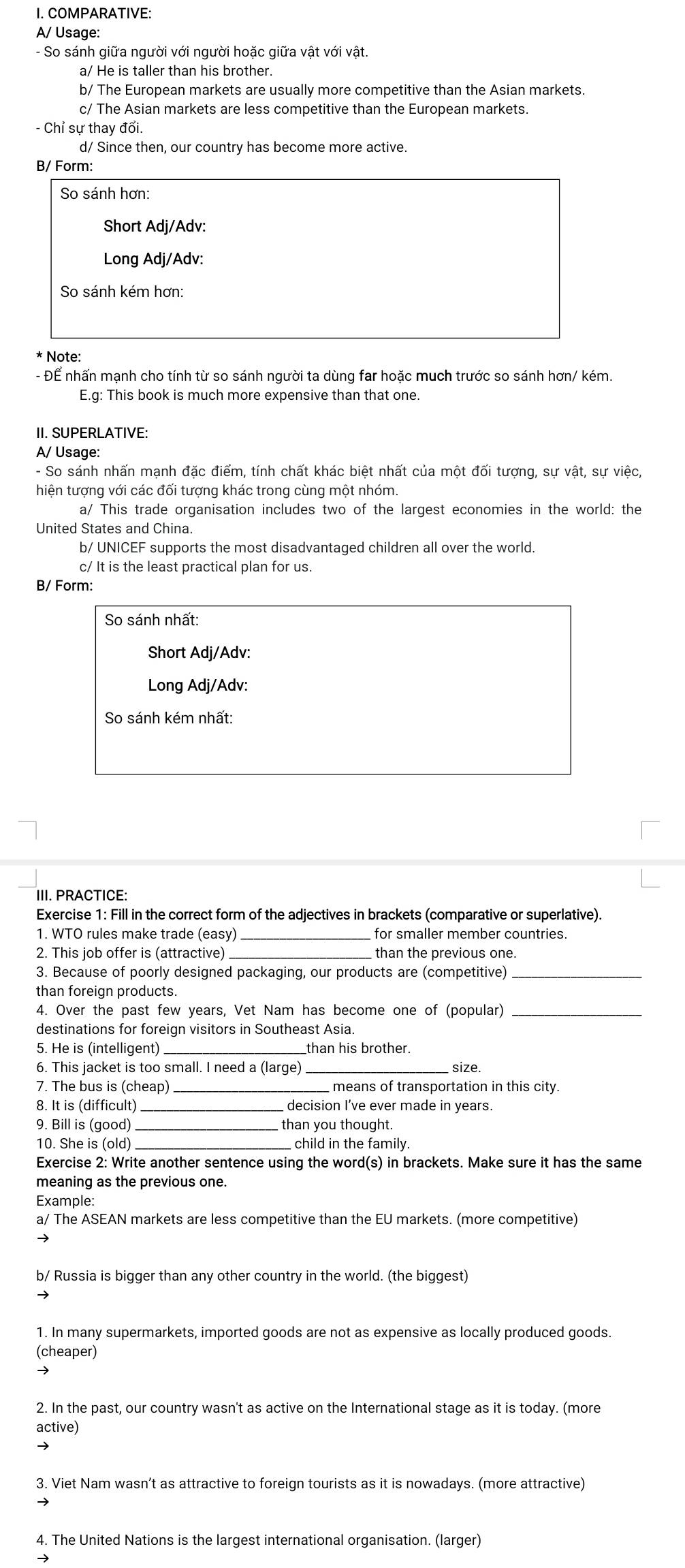 COMPARATIVE:
A/ Usage:
- So sánh giữa người với người hoặc giữa vật với vật.
a/ He is taller than his brother.
b/ The European markets are usually more competitive than the Asian markets.
c/ The Asian markets are less competitive than the European markets.
- Chỉ sự thay đổi.
d/ Since then, our country has become more active.
B/ Form:
So sánh hơn:
Short Adj/Adv:
Long Adj/Adv:
So sánh kém hơn:
* Note:
- Để nhấn mạnh cho tính từ so sánh người ta dùng far hoặc much trước so sánh hơn/ kém.
E.g: This book is much more expensive than that one.
II. SUPERLATIVE:
A/ Usage:
- So sánh nhấn mạnh đặc điểm, tính chất khác biệt nhất của một đối tượng, sự vật, sự việc,
hiện tượng với các đối tượng khác trong cùng một nhóm.
a/ This trade organisation includes two of the largest economies in the world: the
United States and China.
b/ UNICEF supports the most disadvantaged children all over the world.
c/ It is the least practical plan for us.
B/ Form:
So sánh nhất:
Short Adj/Adv:
Long Adj/Adv:
So sánh kém nhất:
III. PRACTICE:
Exercise 1: Fill in the correct form of the adjectives in brackets (comparative or superlative).
1. WTO rules make trade (easy) _for smaller member countries.
2. This job offer is (attractive)_ than the previous one.
3. Because of poorly designed packaging, our products are (competitive)_
than foreign products.
4. Over the past few years, Vet Nam has become one of (popular)_
destinations for foreign visitors in Southeast Asia.
5. He is (intelligent)_ _than his brother.
6. This jacket is too small. I need a (large)_ size.
7. The bus is (cheap) means of transportation in this city.
8. It is (difficult) decision I’ve ever made in vears
9. Bill is (good) _than you thought.
10. She is (old) child in the family.
Exercise 2: Write another sentence using the word(s) in brackets. Make sure it has the same
meaning as the previous one.
Example:
a/ The ASEAN markets are less competitive than the EU markets. (more competitive)
b/ Russia is bigger than any other country in the world. (the biggest)
1. In many supermarkets, imported goods are not as expensive as locally produced goods.
(cheaper)
→
2. In the past, our country wasn't as active on the International stage as it is today. (more
active)
3. Viet Nam wasn’t as attractive to foreign tourists as it is nowadays. (more attractive)
→
4. The United Nations is the largest international organisation. (larger)