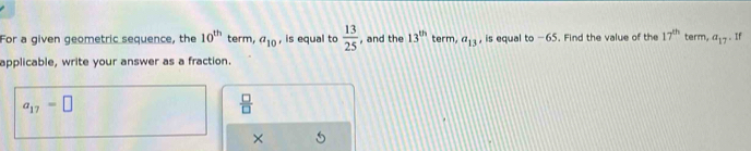 For a given geometric sequence, the 10^(th) term, a_10 , is equal to  13/25  , and the 13^(th) term, a_13 , is equal to -65. Find the value of the 17^(th) term. a_17. If 
applicable, write your answer as a fraction.
a_17=□
 □ /□  
×