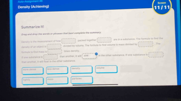 Auto-Assignment #6
Density (Achieving) 11 /11 Screen
Summarize It!
Drag and drop the words or phrases that best complete the summary.
Density is the measurement of how packed together are in a substance. The formula to find the
densiry of an object is divided by volume. The formula to find volume is mass divided by The
formula to find mass is times density.
if one substance is than another, it willk sink In the other substance. If one substance is
than another, it will float in the other substance.
more dense less dense density volume
Sontry mass particles