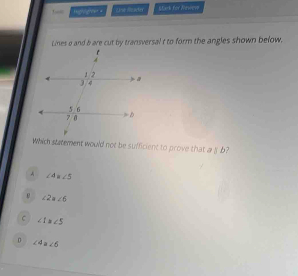 Toesc Highlighter Une Reader Mark for Revevi
Lines σ and b are cut by transversal t to form the angles shown below.
Which statement would not be sufficient to prove that aparallel b 2
A ∠ 4 ∠ 5
B ∠ 2≌ ∠ 6
C ∠ 1≌ ∠ 5
D ∠ 4=∠ 6