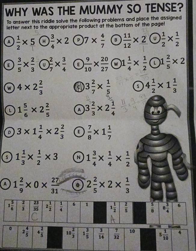 WHY WAS THE MUMMY SO TENSE?
To answer this riddle solve the following problems and place the assigned
letter next to the appropriate product at the bottom of the page!
A  1/2 * 5 H  3/4 * 2 P 7*  4/7  B  11/12 * 2 U  1/2 *  1/2 
E  3/5 *  2/3  U ) 2/7 *  3/4  E  9/10 *  20/27  w 1 1/4 *  1/2  L 1 2/5 * 2
w 4* 2 2/3 
c 3 2/7 *  1/5  s 4 1/2 * 1 1/3 
L 1 5/6 * 2 2/5  A 3 2/3 * 2 1/4 
D 3* 1 1/4 * 2 2/3  E  7/8 * 1 1/7 
s 1 1/3 *  1/2 * 3 N 1 3/4 *  1/4 *  1/2 
A 1 2/9 * 0*  27/31 . 2 2/5 * 2*  1/3 