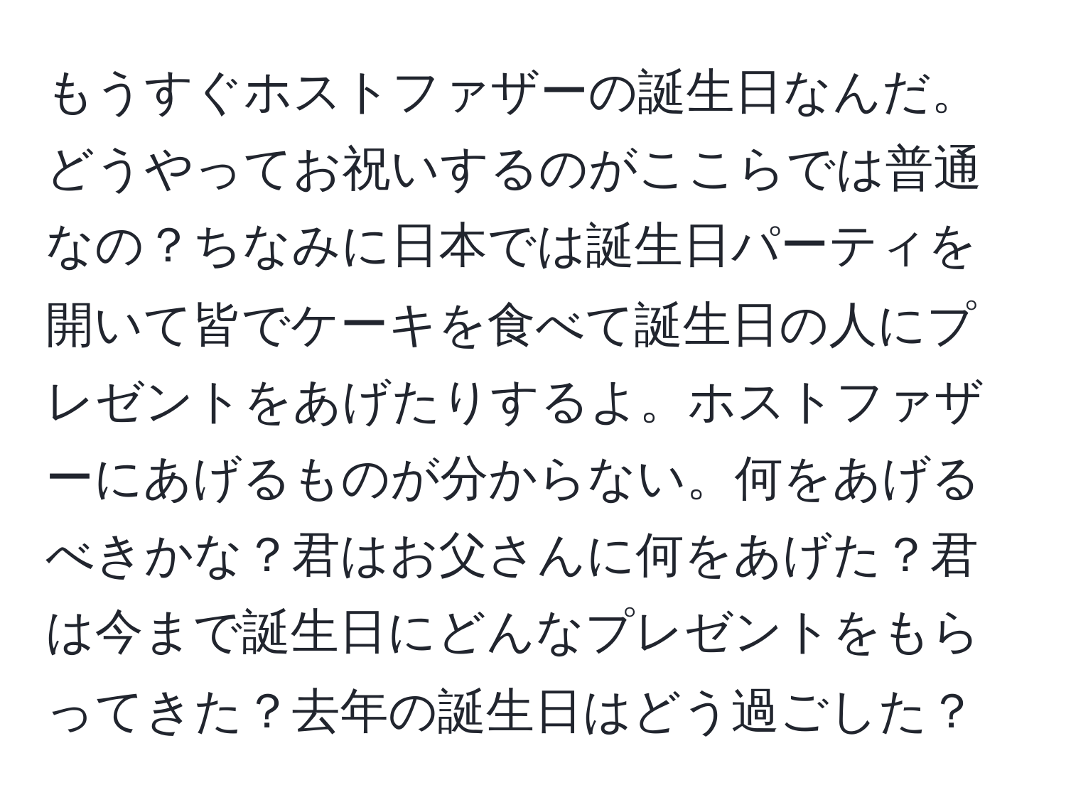 もうすぐホストファザーの誕生日なんだ。どうやってお祝いするのがここらでは普通なの？ちなみに日本では誕生日パーティを開いて皆でケーキを食べて誕生日の人にプレゼントをあげたりするよ。ホストファザーにあげるものが分からない。何をあげるべきかな？君はお父さんに何をあげた？君は今まで誕生日にどんなプレゼントをもらってきた？去年の誕生日はどう過ごした？