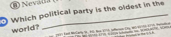 Nevada 
Which political party is the oldest in the 
world? 
Inc. 2931 East McCarty St., P.O. Box 3710, Jefferson City, MO 65102-3710. Periodical 
i MO 65102-3710, ©2024 Scholastic Inc. SCHOLASTIC, SCHOL 
r in the U.S.A.