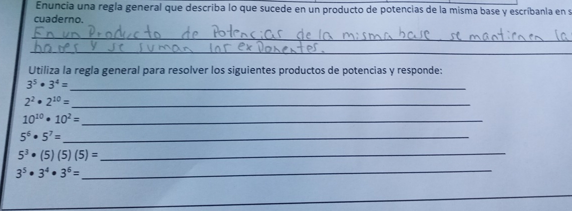 Enuncia una regla general que describa lo que sucede en un producto de potencias de la misma base y escríbanla en s 
cuaderno. 
_ 
_ 
Utiliza la regla general para resolver los siguientes productos de potencias y responde:
3^5· 3^4= _
2^2· 2^(10)= _ 
_ 10^(10)· 10^2=
_ 5^6· 5^7=
_ 5^3· (5)(5)(5)=
3^5· 3^4· 3^6= _ 
_