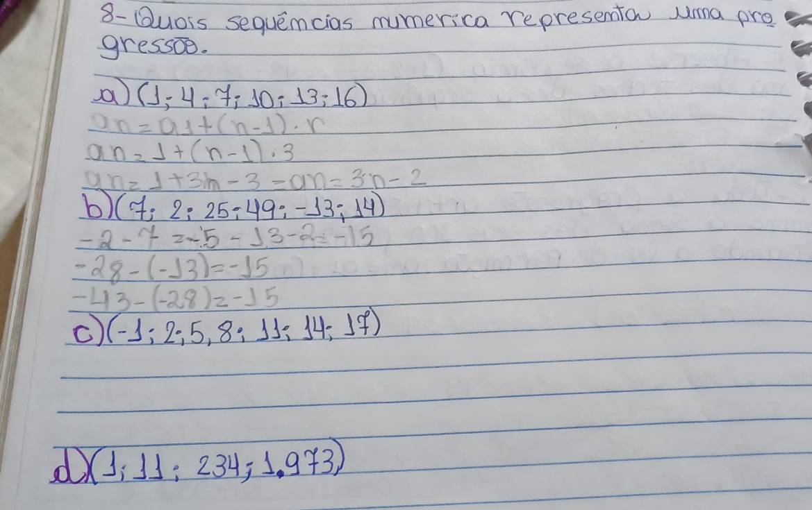 8- Buors sequemcias mumerica representon uma pre 
gressoe. 
a (1,-4;7;10;13;16)
n=a_1+(n-1)· r
a n=1+(n-1)· 3
n=1+3h-3=an=3n-2
b) (7;2;25;49;-13;14)
-2-7=-13-2=-15
-28-(-13)=-15
-43-(-28)=-15
(-1;2;5,8;11;14;17)
X:J; 234, 1. 9+3)