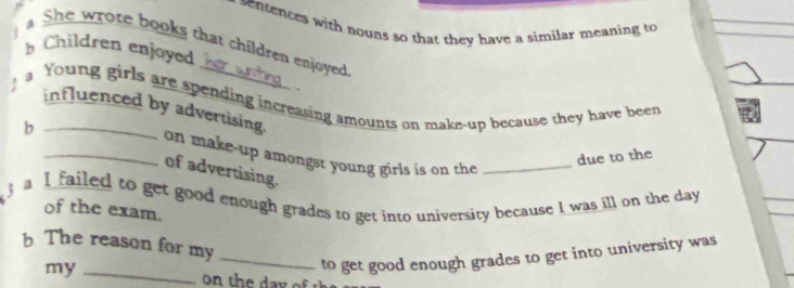 nences with nouns so that they have a similar meaning to 
She wrote books that children enjoyed 
b Children enjoyed 
、 
Young girls are spending increasing amounts on make-up because they have been 
influenced by advertising. 
b __on make-up amongst young girls is on the _ 
due to the 
of advertising. 
a I failed to get good enough grades to get into university because I was ill on the day 
of the exam. 
b The reason for my_ 
my_ 
to get good enough grades to get into university was