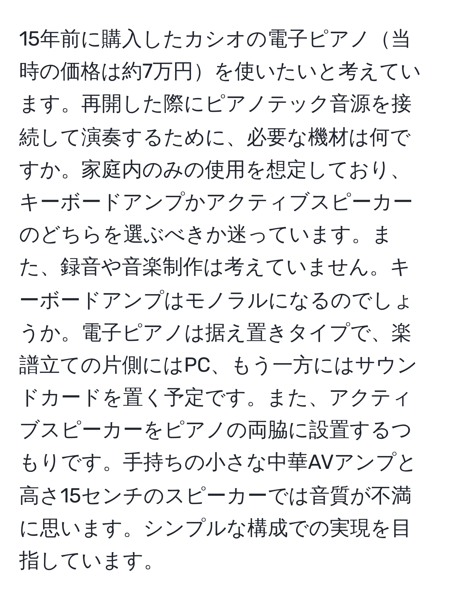 15年前に購入したカシオの電子ピアノ当時の価格は約7万円を使いたいと考えています。再開した際にピアノテック音源を接続して演奏するために、必要な機材は何ですか。家庭内のみの使用を想定しており、キーボードアンプかアクティブスピーカーのどちらを選ぶべきか迷っています。また、録音や音楽制作は考えていません。キーボードアンプはモノラルになるのでしょうか。電子ピアノは据え置きタイプで、楽譜立ての片側にはPC、もう一方にはサウンドカードを置く予定です。また、アクティブスピーカーをピアノの両脇に設置するつもりです。手持ちの小さな中華AVアンプと高さ15センチのスピーカーでは音質が不満に思います。シンプルな構成での実現を目指しています。