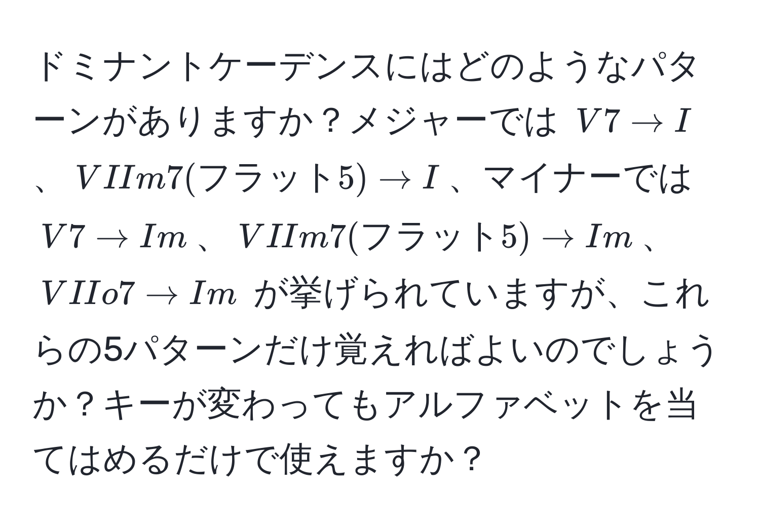 ドミナントケーデンスにはどのようなパターンがありますか？メジャーでは $V7 arrow I$、$VIIm7(フラット5) arrow I$、マイナーでは $V7 arrow Im$、$VIIm7(フラット5) arrow Im$、$VIIo7 arrow Im$ が挙げられていますが、これらの5パターンだけ覚えればよいのでしょうか？キーが変わってもアルファベットを当てはめるだけで使えますか？