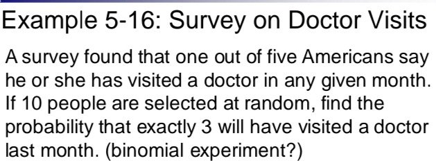 Example 5-16: Survey on Doctor Visits 
A survey found that one out of five Americans say 
he or she has visited a doctor in any given month. 
If 10 people are selected at random, find the 
probability that exactly 3 will have visited a doctor 
last month. (binomial experiment?)