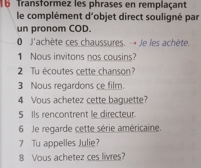 Transformez les phrases en remplaçant 
le complément d'objet direct souligné par 
un pronom COD. 
0 J'achète ces chaussures. → Je les achète. 
1 Nous invitons nos cousins? 
2 Tu écoutes cette chanson? 
3 Nous regardons ce film. 
4 Vous achetez cette baguette? 
5 Ils rencontrent le directeur. 
6 Je regarde cette série américaine. 
7 Tu appelles Julie? 
8 Vous achetez ces livres?