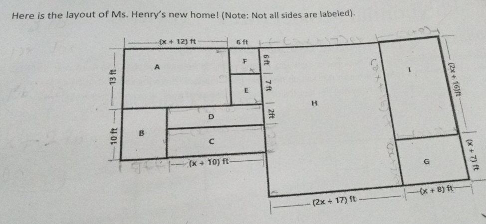 Here is the layout of Ms. Henry's new home! (Note: Not all sides are labeled).
(x+12)ft 6 ft
A 
F 3
1
E 
H 
D
5 B 
C
(x+10)ft
G
(x+8) ft
_ (2x+17)ft _