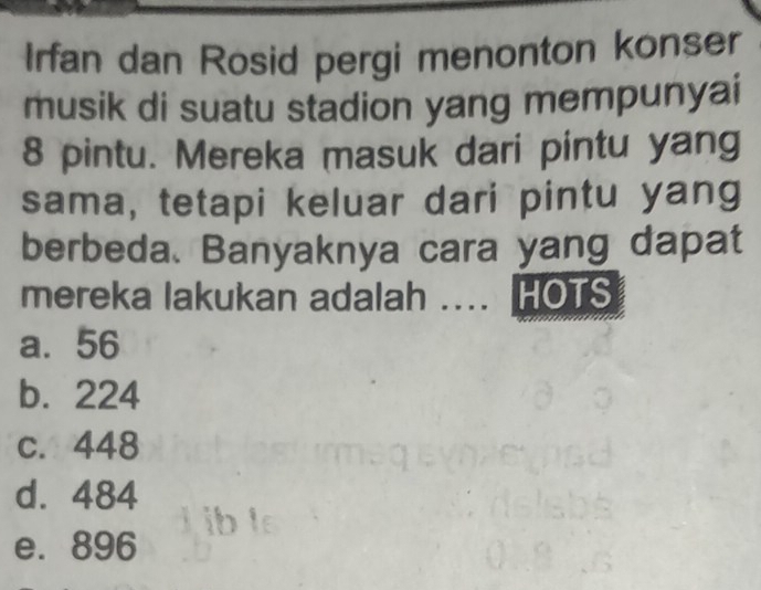 Irfan dan Rosid pergi menonton konser
musik di suatu stadion yang mempunyai
8 pintu. Mereka masuk dari pintu yang
sama, tetapi keluar dari pintu yang
berbeda. Banyaknya cara yang dapat
mereka lakukan adalah .... HOTS
a. 56
b. 224
c. 448
d. 484
e. 896