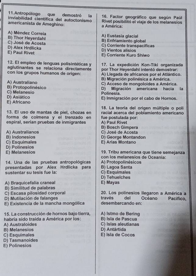 Antropólogo que demostró la 16. Factor geográfico que según Paúl
inviabilidad científica del autoctonismo Rivet posibilitó el viaje de los melanesios
americanista de Ameghino: a América:
A) Méndez Correia A) Eustasia glacial
B) Thor Heyerdahl B) Enfriamiento global
C) José de Acosta C) Corriente transpacíficas
D) Alex Hrdlicka D) Vientos alisios
E) Paul Rivet E) Corriente Kuro Shiwo
12. El empleo de lenguas polisintéticas y 17. La expedición Kon-Tiki organizada
aglutinantes se relaciona directamente por Thor Heyerdahl intentó demostrar:
con los grupos humanos de origen: A) Llegada de africanos por el Atlántico.
B) Migración polinésica a América.
A) Australiano C) Acceso de mongoloides a América.
B) Protopolinésico D) Migración americana hacia la
C) Melanesio Polinesia.
D) Asiático E) Inmigración por el cabo de Hornos.
E) Africano
18. La teoría del origen múltiple o poli
13. El uso de mantas de piel, chozas en racial acerca del poblamiento americano
forma de colmena y el trenzado en fue postulada por:
espiral, serían pruebas de inmigrantes A) Paul Rivet
B) Bosch Gimpera
A) Australianos C) José de Acosta
B) Indonesios D) George Montandon
C) Esquimales E) Arias Montano
D) Polinesios
E) Melanesios 19. Tribu americana que tiene semejanza
con los melanesios de Oceanía:
14. Una de las pruebas antropológicas A) Protopolinésicos
presentadas por Alex Hrdlicka para B) Lagoa Santa
sustentar su tesis fue la: C) Esquimales
D) Tehuelches
A) Braquicefalia craneal E) Mayas
B) Similitud de palabras
C) Escasa pilosidad corporal 20. Los polinesios Ilegaron a América a
D) Mutilación de falanges través del Océano m Pacifico,
E) Existencia de la mancha mongólica desembarcando en:
15. La construcción de hornos bajo tierra, A) Istmo de Bering
habría sido traída a América por los: B) Isla de Pascua
A) Australoides C) Islas aleutianas
B) Melanesios D) Antártida
C) Esquimales E) Isla de Cocos
D) Tasmanoides
E) Polinesios