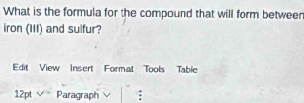 What is the formula for the compound that will form between 
iron (III) and sulfur? 
Edit View Insert Format Tools Table 
12pt Paragraph