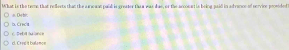 What is the term that reflects that the amount paid is greater than was due, or the account is being paid in advance of service provided?
a. Debit
b. Credit
c. Debit balance
d. Credit balance