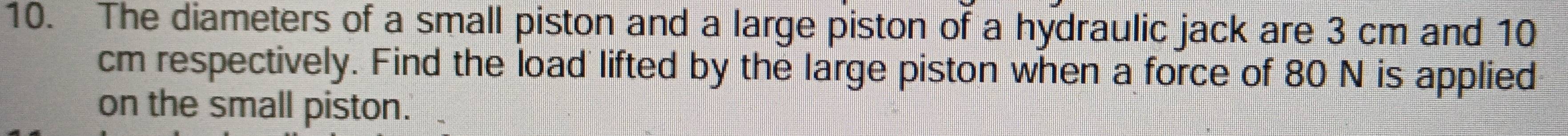 The diameters of a small piston and a large piston of a hydraulic jack are 3 cm and 10
cm respectively. Find the load lifted by the large piston when a force of 80 N is applied 
on the small piston.