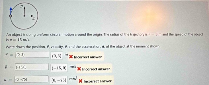 An object is doing uniform circular motion around the origin. The radius of the trajectory is r=3m and the speed of the object 
is v=15m/s. 
Write down the position, vector r , velocity, vector v , and the acceleration, vector a of the object at the moment shown.
vector r=(0,3) (0,3) m Incorrect answer.
vector v=(-15,0) (-15,0) m/s Incorrect answer.
vector a=(0,-75) (0,-75) m/s^2 Incorrect answer.