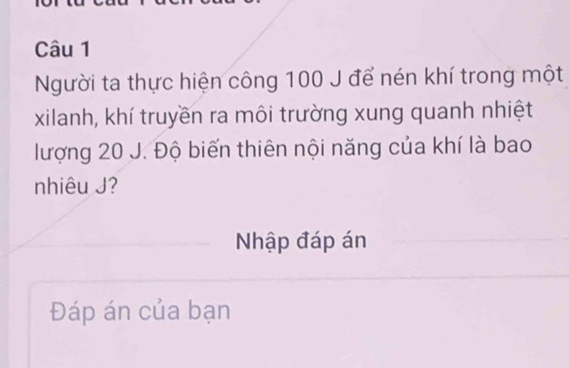 Người ta thực hiện công 100 J để nén khí trong một 
xilanh, khí truyền ra môi trường xung quanh nhiệt 
lượng 20 J. Độ biến thiên nội năng của khí là bao 
nhiêu J? 
Nhập đáp án 
Đáp án của bạn