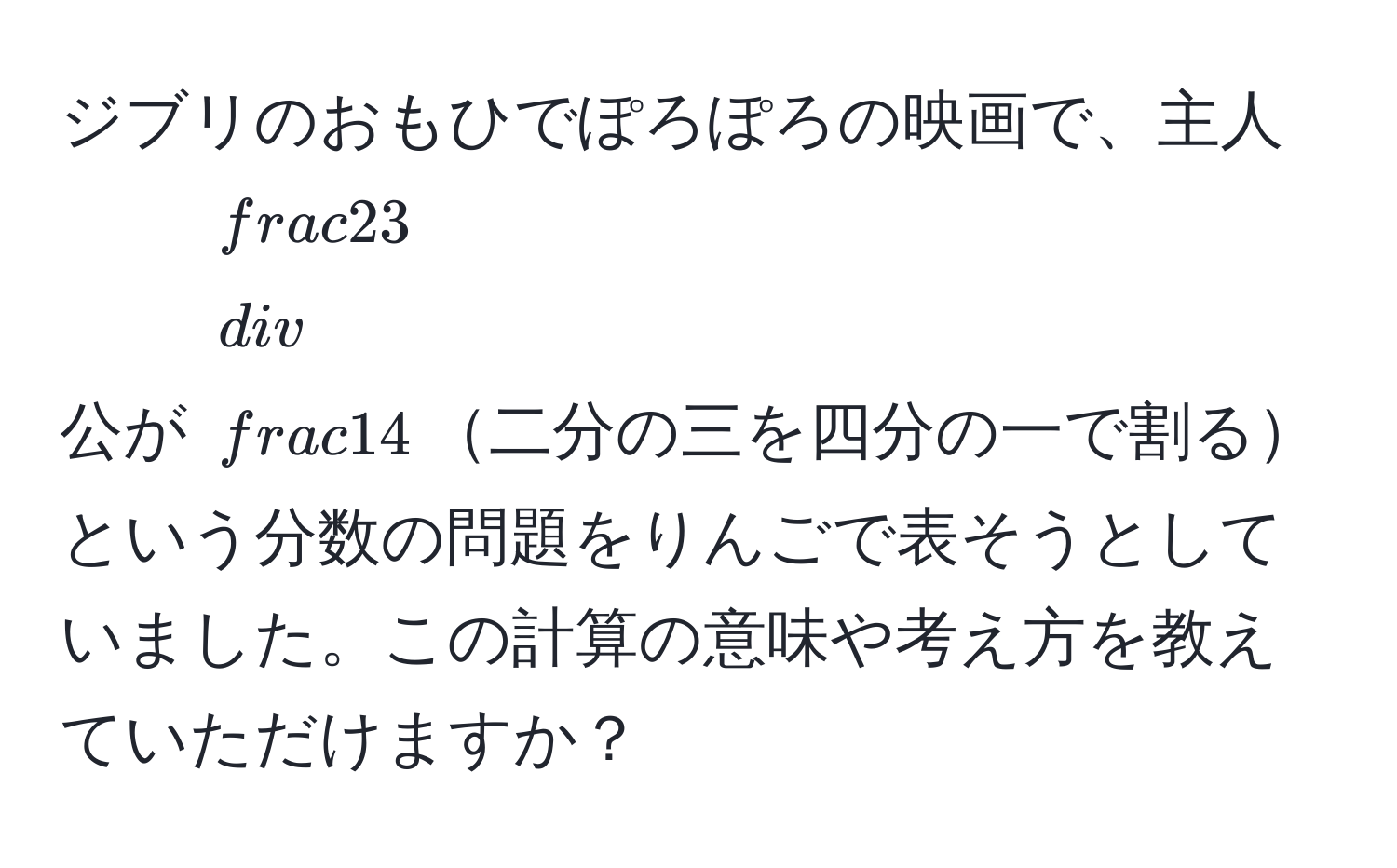 ジブリのおもひでぽろぽろの映画で、主人公が $ 2/3  /  1/4 $二分の三を四分の一で割るという分数の問題をりんごで表そうとしていました。この計算の意味や考え方を教えていただけますか？