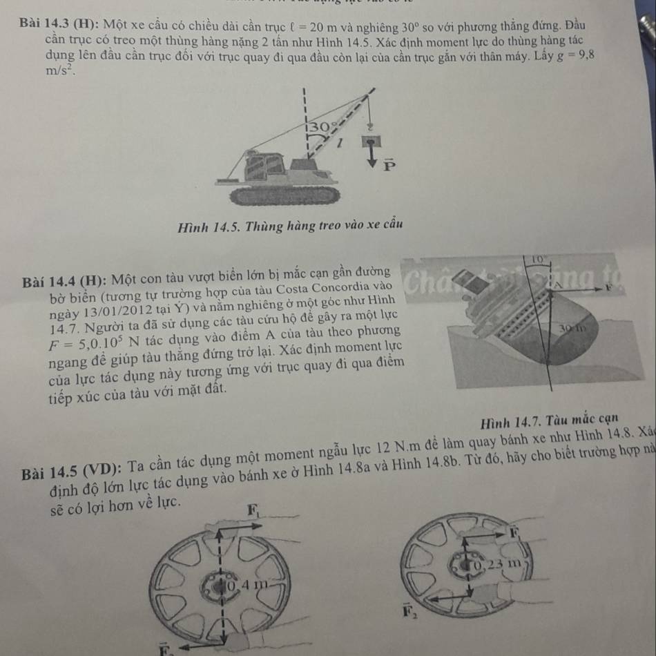 Một xe cầu có chiều dài cần trục ell =20m và nghiêng 30° so với phương thẳng đứng. Đầu
cần trục có treo một thùng hàng nặng 2 tần như Hình 14.5. Xác định moment lực do thùng hàng tác
dụng lên đầu cần trục đối với trục quay đi qua đầu còn lại của cần trục gắn với thân máy. Lây g=9,8
m/s^2.
Hình 14.5. Thùng hàng treo vào xe cầu
Bài 14.4 (H): Một con tàu vượt biển lớn bị mắc cạn gần đường
bờ biển (tương tự trường hợp của tàu Costa Concordia và
ngày 13/01/2012 tại Ý) và nằm nghiêng ở một góc như Hìn
14.7. Người ta đã sử dụng các tàu cứu hộ để gây ra một lự
F=5,0.10^5N tác dụng vào điểm A của tàu theo phươn
ngang đề giúp tàu thắng đứng trở lại. Xác định moment l
của lực tác dụng này tương ứng với trục quay đi qua đi
tiếp xúc của tàu với mặt đất.
Hình 14.7. Tàu mắc cạn
Bài 14.5 (VD): Ta cần tác dụng một moment ngẫu lực 12 N.m để làm quay bánh xe như Hình 14.8. Xáo
định độ lớn lực tác dụng vào bánh xe ờ Hình 14.8a và Hình 14.8b. Từ đó, hãy cho biết trường hợp nà
sẽ có lợi hơn về lực.
F_1