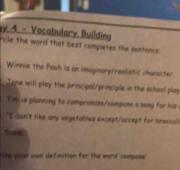 Vocabulary Building 
rcle the word that best completes the sentence. 
. Winnie the Pooh is an imaginary/realistic character. 
. Jane will play the principal/principle in the school play 
. Tim is planning to compromise/compose a song for his 
"I don't like any vegetables except/accept for broccoli 
Susie 
"ite your own definition for the word 'compase'.