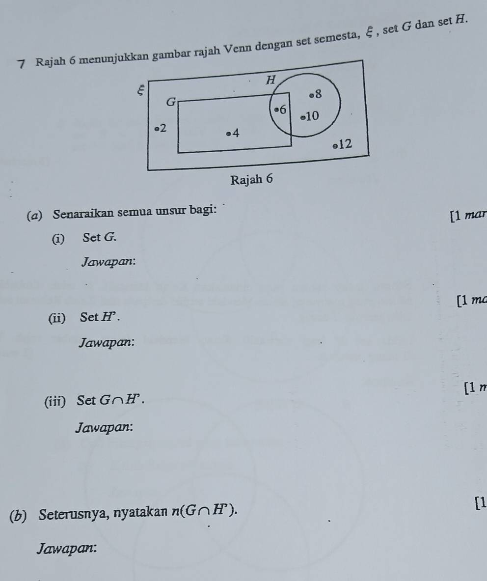 Rajah 6 menunjukkan gambar rajah Venn dengan set semesta, ξ , set G dan set H.
H
ξ
• 8
G
• 6 • 10
• 2
●4 
●12 
Rajah 6 
(a) Senaraikan semua unsur bagi: 
[1 mar 
(i) Set G. 
Jawapan: 
[1 ma 
(ii) Set H. 
Jawapan: 
[1 m 
(iii) Set G∩H. 
Jawapan: 
(b) Seterusnya, nyatakan n(G∩ H). [1 
Jawapan: