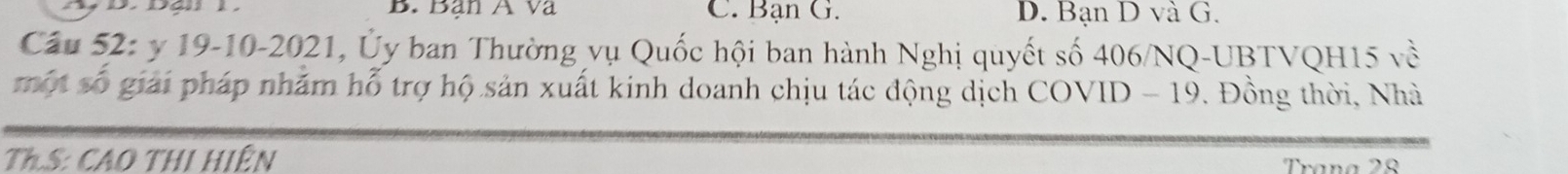 Bạn A va C. Bạn G. D. Bạn D và G.
Câu 52: y 19-10-2021, Ủy ban Thường vụ Quốc hội ban hành Nghị quyết số 406/NQ-UBTVQH15 về
một số giải pháp nhăm hỗ trợ hộ sản xuất kinh doanh chịu tác động dịch COVID - 19. Đồng thời, Nhà
Th.S: CAO THi Hiện Trana 28