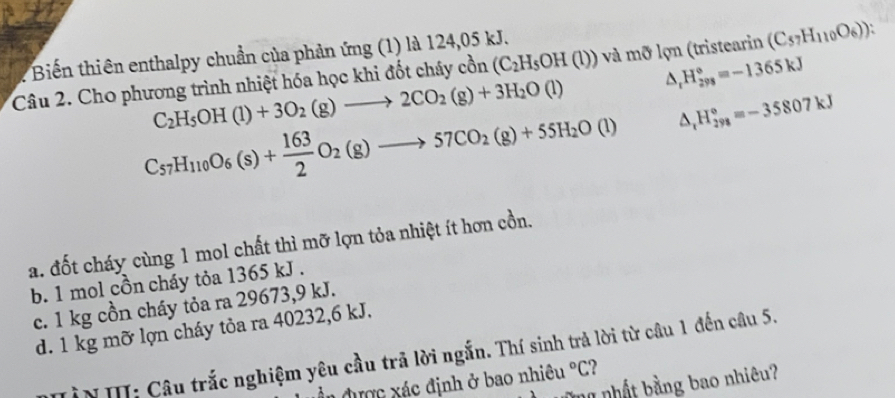 Biến thiên enthalpy chuẩn của phản ứng (1) là 124,05 kJ.
△ _rH_(298)°=-1365kJ
Câu 2. Cho phương trình nhiệt hóa học khi đốt cháy cồn (C_2H_5OH(l))va và m lỡ lợn (tristearin (C_57H_110O_6))
C_2H_5OH(l)+3O_2(g)to 2CO_2(g)+3H_2O(l)
C_57H_110O_6(s)+ 163/2 O_2(g)to 57CO_2(g)+55H_2O(l) △ _rH_(298)°=-35807kJ
a. đốt cháy cùng 1 mol chất thì mỡ lợn tỏa nhiệt ít hơn cồn.
b. 1 mol cồn cháy tỏa 1365 kJ.
c. 1 kg cồn cháy tỏa ra 29673,9 kJ.
d. 1 kg mỡ lợn cháy tỏa ra 40232,6 kJ.
ìN II: Câu trắc nghiệm yêu cầu trã lời ngắn. Thí sinh trả lời từ câu 1 đến câu 5.
Ân được xác định ở bao nhiêu°C 2
ă n nhật bằng bao nhiêu?