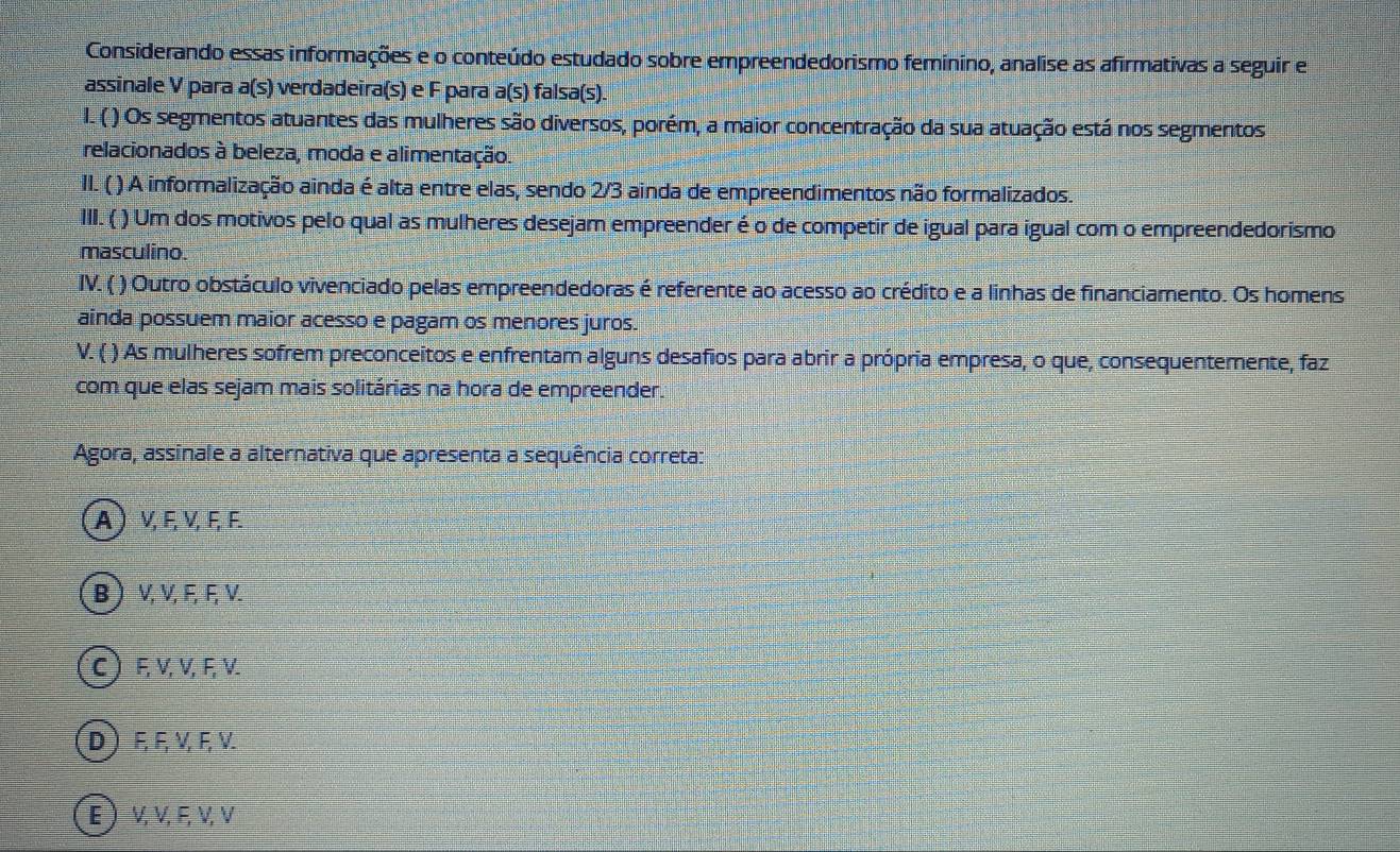 Considerando essas informações e o conteúdo estudado sobre empreendedorismo feminino, analise as afirmativas a seguir e
assinale V para a(s) verdadeira(s) e F para a(s ) falsa(s).
I. ( ) Os segmentos atuantes das mulheres são diversos, porém, a maior concentração da sua atuação está nos segmentos
relacionados à beleza, moda e alimentação.
II. ( ) A informalização ainda é alta entre elas, sendo 2/3 ainda de empreendimentos não formalizados.
III. ( ) Um dos motivos pelo qual as mulheres desejam empreender é o de competir de igual para igual com o empreendedorismo
masculino.
IV. ( ) Outro obstáculo vivenciado pelas empreendedoras é referente ao acesso ao crédito e a linhas de financiamento. Os homens
ainda possuem maior acesso e pagam os menores juros.
V. ( ) As mulheres sofrem preconceitos e enfrentam alguns desafios para abrir a própria empresa, o que, consequentemente, faz
com que elas sejam mais solitárias na hora de empreender.
Agora, assinale a alternativa que apresenta a sequência correta:
A ) ν, E, ν, F, F.
B  V, V, F, F, V.
C) ६ V, V, ६, V.
D F, F, ν, F, V.
E ) ν, ν, F, ν, V