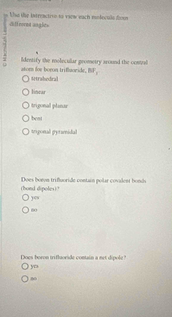 Use the interactive to view each molecule from
different angles
E
Identify the molecular geometry around the central
atom for boron trifluoride. BF_3
tetrahedral
linear
trigonal planar
bent
trigonal pyramidal
Does boron trifluoride contain polar covalent bonds
(bond dipoles)?
yes
no
Does boron trifluoride contain a net dipole?
yes
no