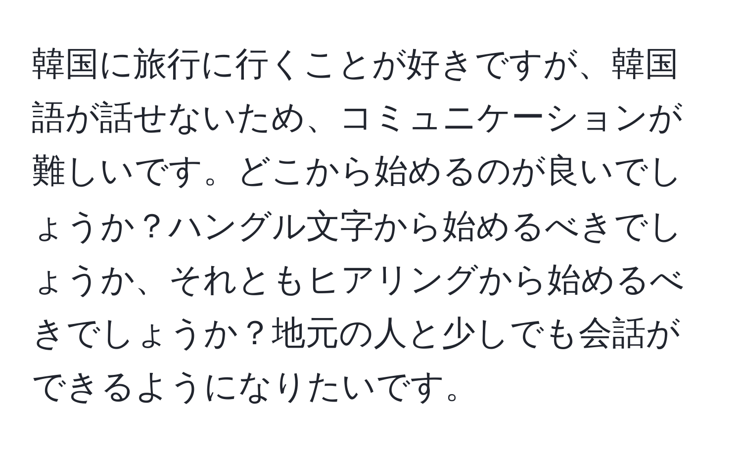 韓国に旅行に行くことが好きですが、韓国語が話せないため、コミュニケーションが難しいです。どこから始めるのが良いでしょうか？ハングル文字から始めるべきでしょうか、それともヒアリングから始めるべきでしょうか？地元の人と少しでも会話ができるようになりたいです。