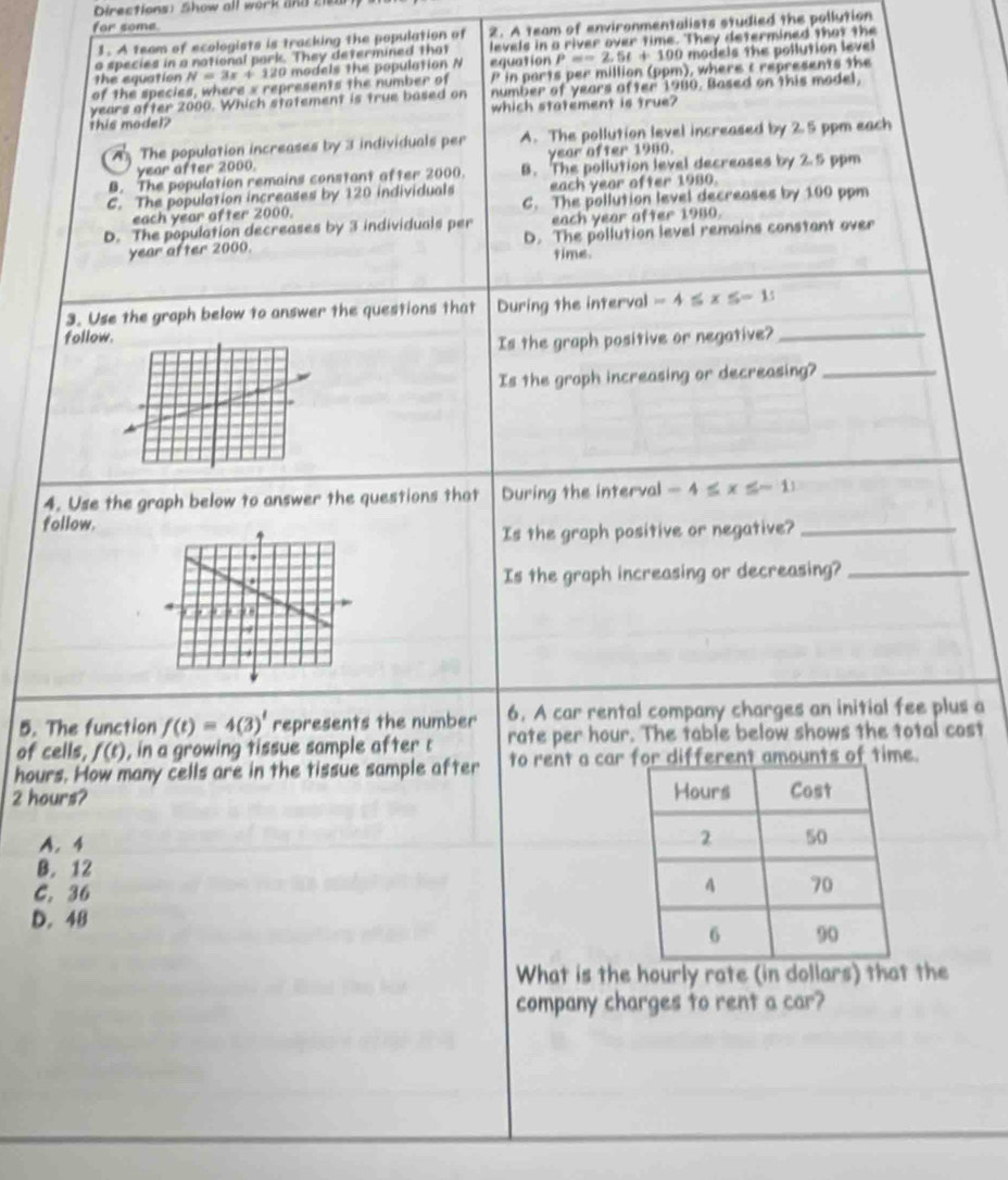 Directions: Show all work and s
for some.
1. A team of ecologists is tracking the population of 2. A team of environmentalists studied the pollution
o species in a notional park. They determined that levels in a river over time. They determined that the
the equation N=3x+120 models the population N equation =-2, DA=4 100 models the pollution level
of the species, where x represents the number of P in parts per million (ppm), where t represents the
years after 2000. Which statement is true based on number of years after 1980. Based on this model,
which statement is true?
this model?
The population increases by 3 individuals per A. The pollution level increased by 2.5 ppm each
year after 2000. year after 1900.
B. The population remains constant after 2000. B. The pollution level decreases by 2.5 ppm
C. The population increases by 120 individuals each year ofter 1980.
each year ofter 2000. C. The pollution level decreases by 100 ppm
D. The population decreases by 3 individuals per each year after 1980.
year after 2000. D. The pollution level remains constant over
time.
3. Use the graph below to answer the questions that During the interval -4≤ x≤ -15
follow
Is the graph positive or negative?_
Is the groph increasing or decreasing?_
4. Use the graph below to answer the questions that During the interval -4≤ x≤ -11
follow.
Is the graph positive or negative?_
Is the graph increasing or decreasing?_
5. The function f(t)=4(3)^t represents the number 6. A car rental company charges an initial fee plus a
of cells, f(t) , in a growing tissue sample after c rate per hour. The table below shows the total cost
hours. How many cells are in the tissue sample after to rent a car for different amounts of time.
2 hours? 
A. 4
B. 12
C. 36
D. 48
What is the hourly rate (in dollars) that the
company charges to rent a car?