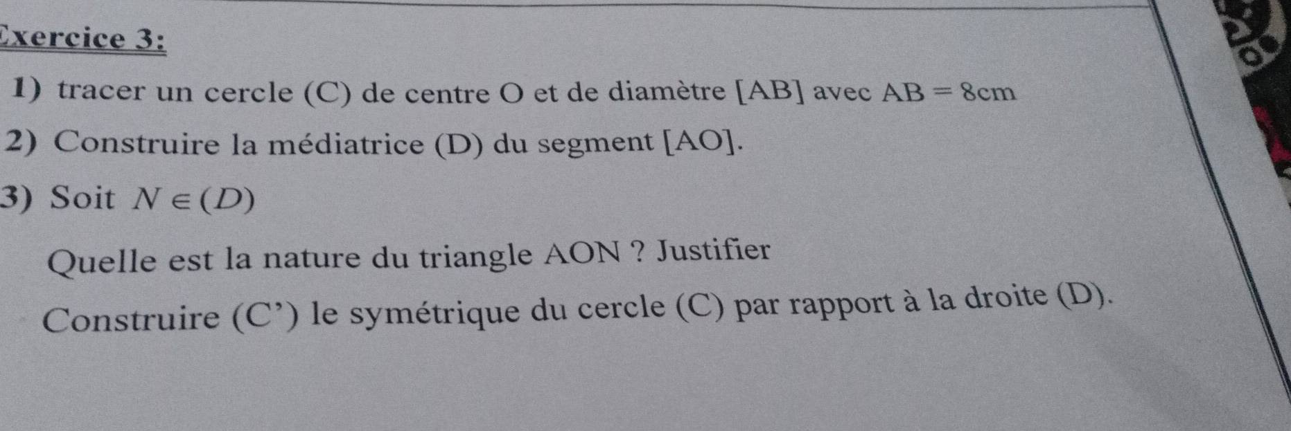 a 
1) tracer un cercle (C) de centre O et de diamètre [AB] avec AB=8cm
2) Construire la médiatrice (D) du segment [AO]. 
3) Soit N∈ (D)
Quelle est la nature du triangle AON ? Justifier 
Construire (C^(^,)) le symétrique du cercle (C) par rapport à la droite (D).