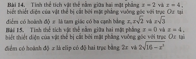 Tính thể tích vật thể nằm giữa hai mặt phăng x=2 và x=4, 
biết thiết diện của vật thể bị cắt bởi mặt phăng vuông góc với trục Ox tại 
điểm có hoành độ x là tam giác có ba cạnh bằng x xsqrt(2) và xsqrt(3)
Bài 15. Tính thể tích vật thể nằm giữa hai mặt phẳng x=0 và x=4, 
biết thiết diện của vật thể bị cắt bởi mặt phẳng vuông góc với trục Ox tại 
điểm có hoành độ x là elip có độ hai trục bằng 2x và 2sqrt(16-x^2)