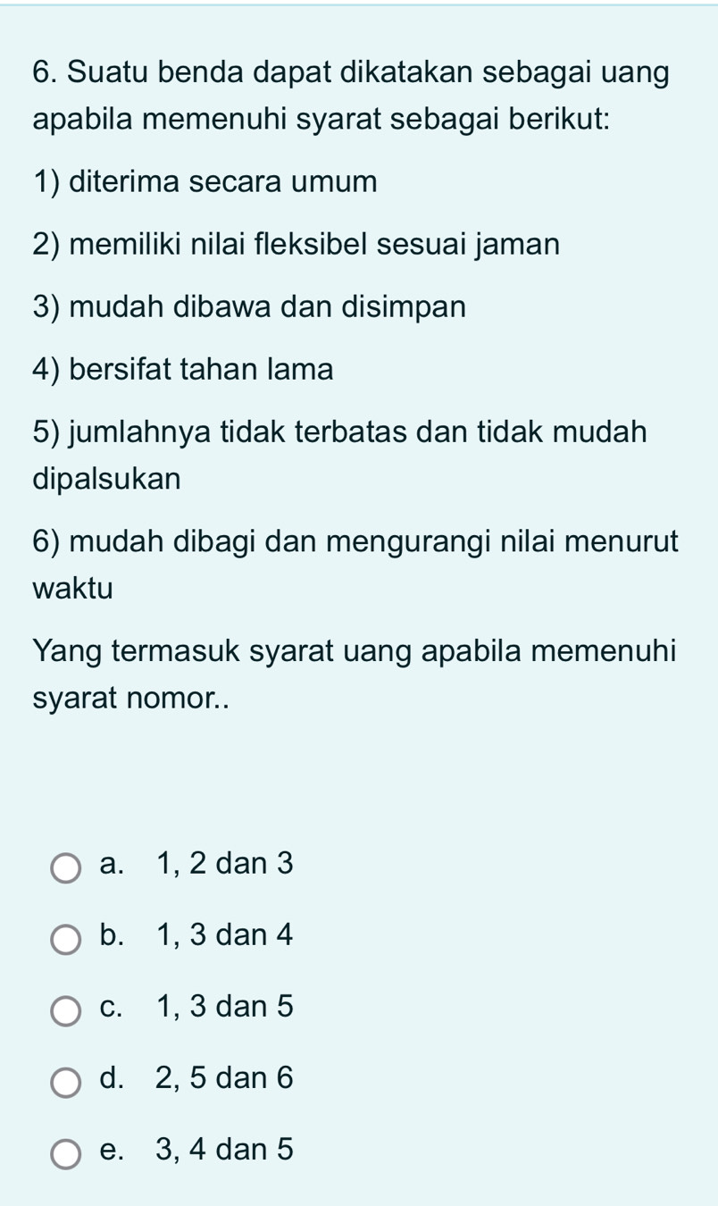 Suatu benda dapat dikatakan sebagai uang
apabila memenuhi syarat sebagai berikut:
1) diterima secara umum
2) memiliki nilai fleksibel sesuai jaman
3) mudah dibawa dan disimpan
4) bersifat tahan lama
5) jumlahnya tidak terbatas dan tidak mudah
dipalsukan
6) mudah dibagi dan mengurangi nilai menurut
waktu
Yang termasuk syarat uang apabila memenuhi
syarat nomor..
a. 1, 2 dan 3
b. 1, 3 dan 4
c. 1, 3 dan 5
d. 2, 5 dan 6
e. 3, 4 dan 5