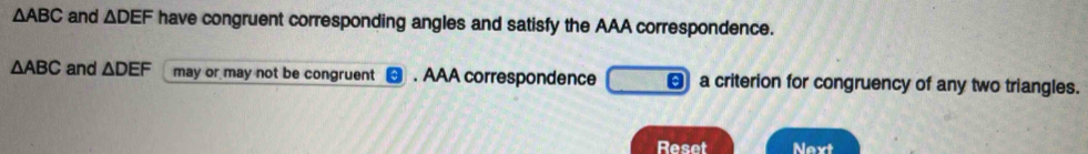 △ ABC and △ DEF have congruent corresponding angles and satisfy the AAA correspondence.
△ ABC and △ DEF may or may not be congruent . AAA correspondence a criterion for congruency of any two triangles. 
Reset Next